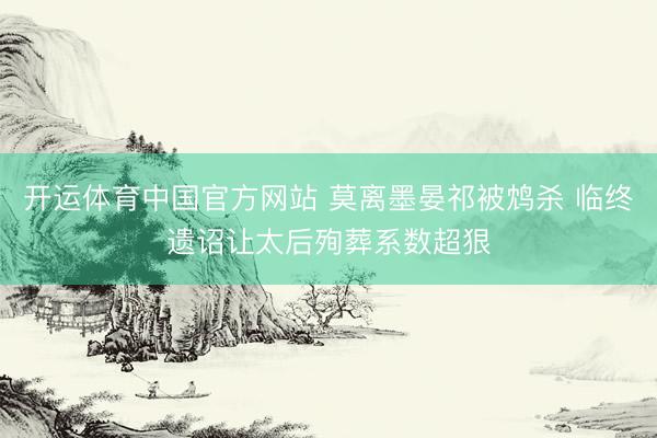 开运体育中国官方网站 莫离墨晏祁被鸩杀 临终遗诏让太后殉葬系数超狠
