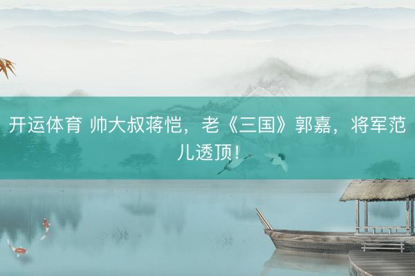开运体育 帅大叔蒋恺,老《三国》郭嘉,将军范儿透顶!