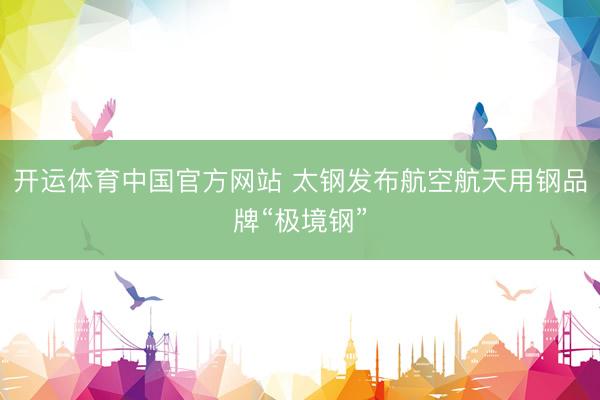 开运体育中国官方网站 太钢发布航空航天用钢品牌“极境钢”