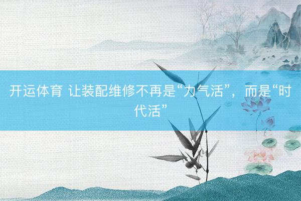 开运体育 让装配维修不再是“力气活”，而是“时代活”