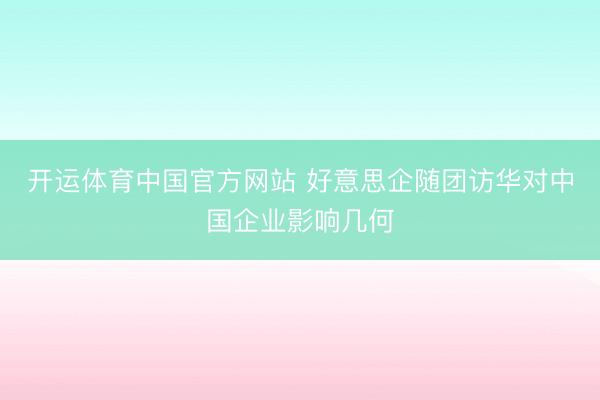开运体育中国官方网站 好意思企随团访华对中国企业影响几何