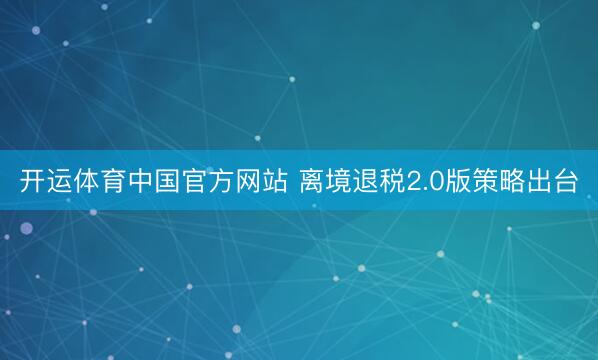 开运体育中国官方网站 离境退税2.0版策略出台