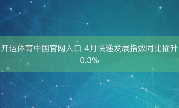 开运体育中国官网入口 4月快递发展指数同比擢升0.3%