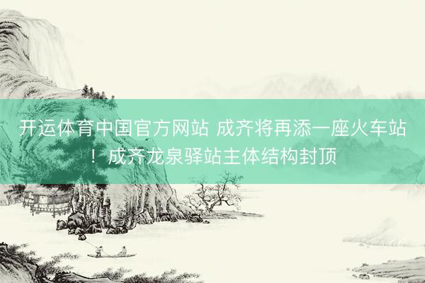 开运体育中国官方网站 成齐将再添一座火车站!成齐龙泉驿站主体结构封顶