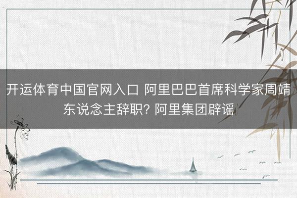 开运体育中国官网入口 阿里巴巴首席科学家周靖东说念主辞职? 阿里集团辟谣