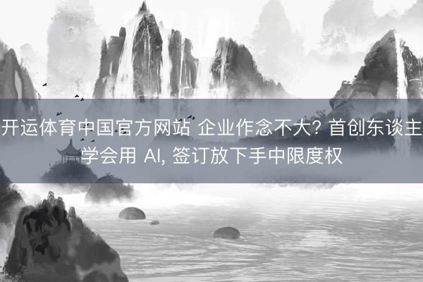 开运体育中国官方网站 企业作念不大? 首创东谈主学会用 AI， 签订放下手中限度权