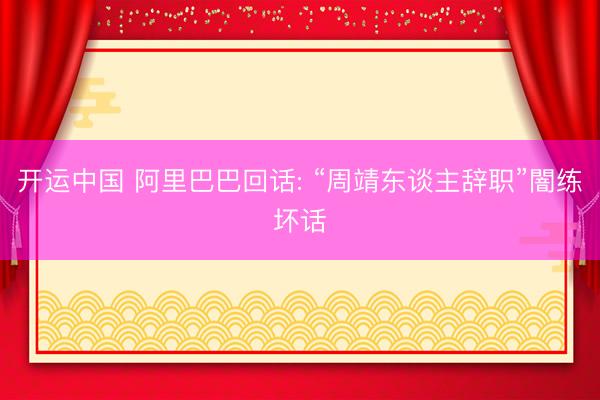 开运中国 阿里巴巴回话: “周靖东谈主辞职”闇练坏话