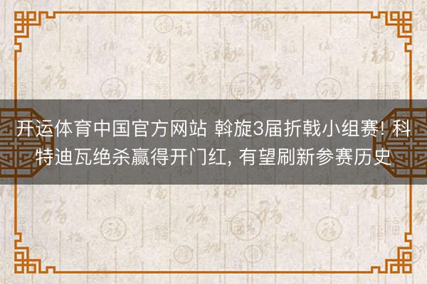 开运体育中国官方网站 斡旋3届折戟小组赛! 科特迪瓦绝杀赢得开门红, 有望刷新参赛历史