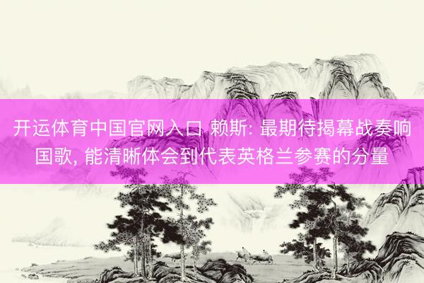 开运体育中国官网入口 赖斯: 最期待揭幕战奏响国歌， 能清晰体会到代表英格兰参赛的分量