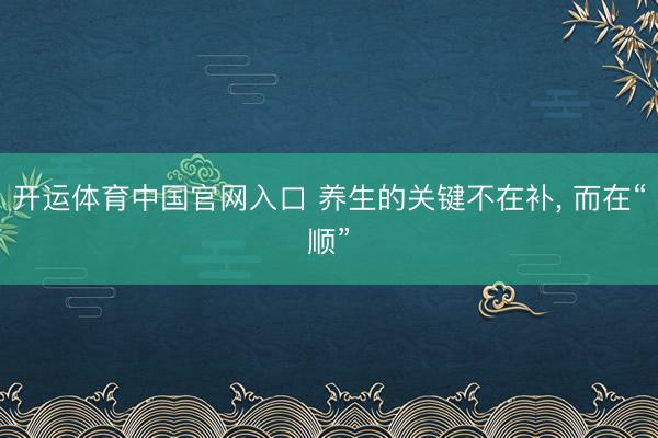 开运体育中国官网入口 养生的关键不在补， 而在“顺”