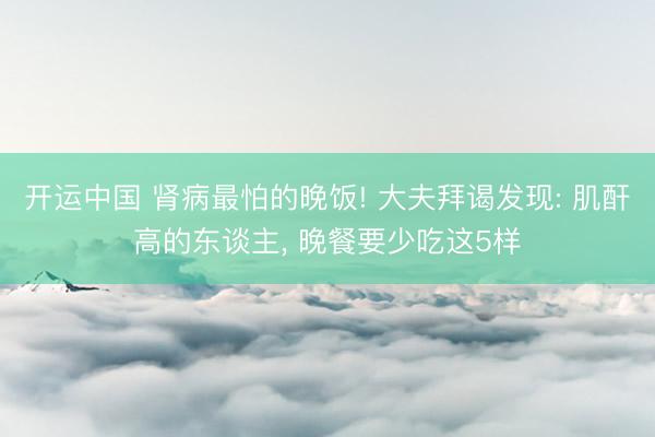 开运中国 肾病最怕的晚饭! 大夫拜谒发现: 肌酐高的东谈主， 晚餐要少吃这5样