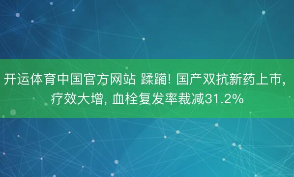 开运体育中国官方网站 蹂躏! 国产双抗新药上市， 疗效大增， 血栓复发率裁减31.2%