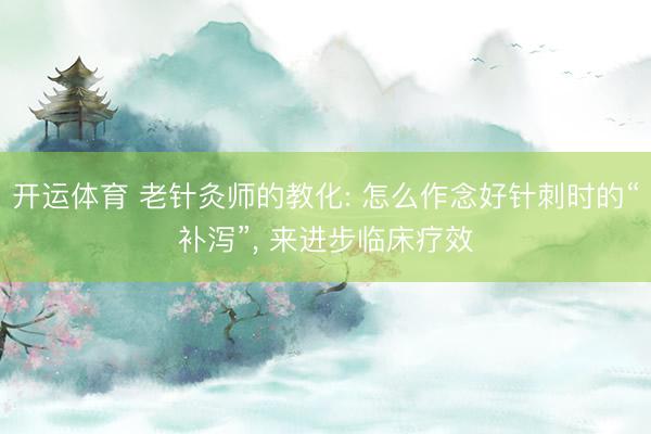 开运体育 老针灸师的教化: 怎么作念好针刺时的“补泻”， 来进步临床疗效