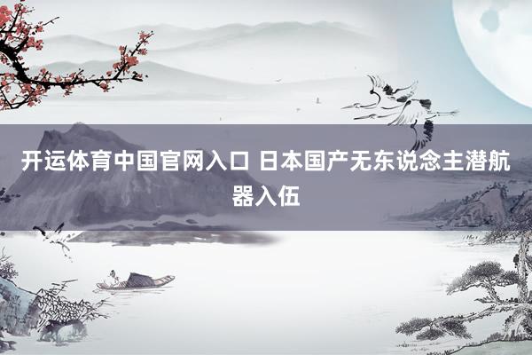 开运体育中国官网入口 日本国产无东说念主潜航器入伍