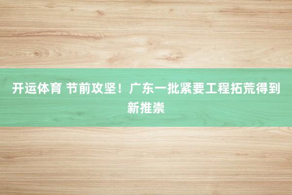 开运体育 节前攻坚！广东一批紧要工程拓荒得到新推崇