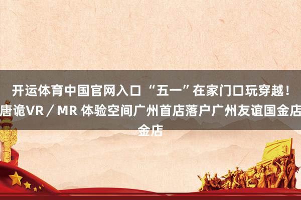 开运体育中国官网入口 “五一”在家门口玩穿越！唐诡VR／MR 体验空间广州首店落户广州友谊国金店