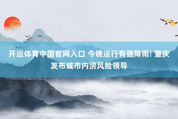 开运体育中国官网入口 今晚运行有强降雨! 重庆发布城市内涝风险领导