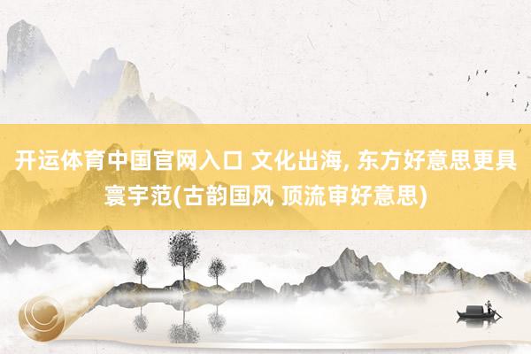 开运体育中国官网入口 文化出海， 东方好意思更具寰宇范(古韵国风 顶流审好意思)