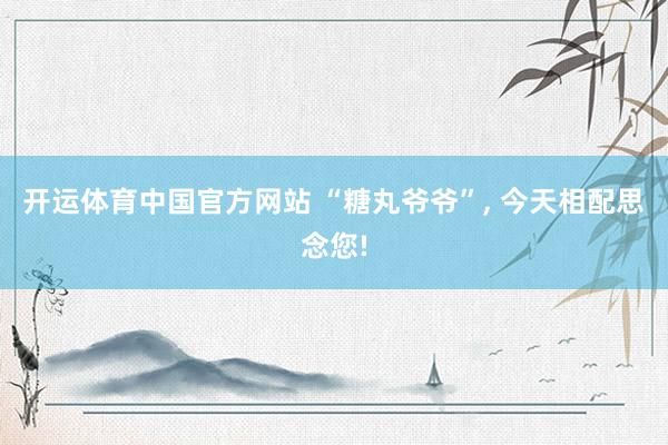 开运体育中国官方网站 “糖丸爷爷”， 今天相配思念您!