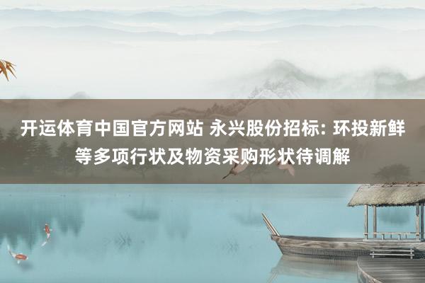 开运体育中国官方网站 永兴股份招标: 环投新鲜等多项行状及物资采购形状待调解