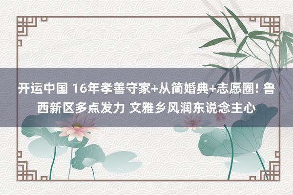 开运中国 16年孝善守家+从简婚典+志愿圈! 鲁西新区多点发力 文雅乡风润东说念主心