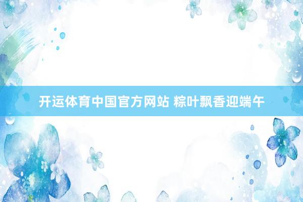 开运体育中国官方网站 粽叶飘香迎端午