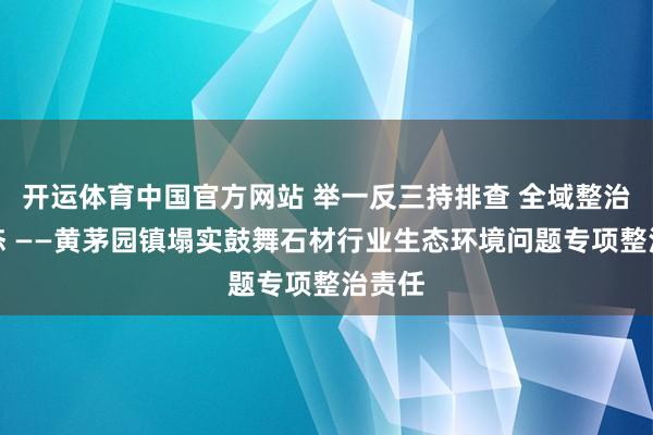 开运体育中国官方网站 举一反三持排查 全域整治护生态 ——黄茅园镇塌实鼓舞石材行业生态环境问题专项整治责任