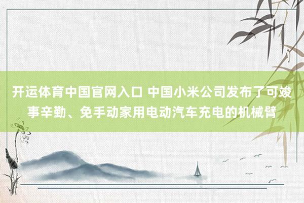 开运体育中国官网入口 中国小米公司发布了可竣事辛勤、免手动家用电动汽车充电的机械臂