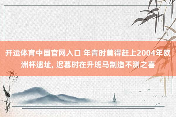 开运体育中国官网入口 年青时莫得赶上2004年欧洲杯遗址, 迟暮时在升班马制造不测之喜