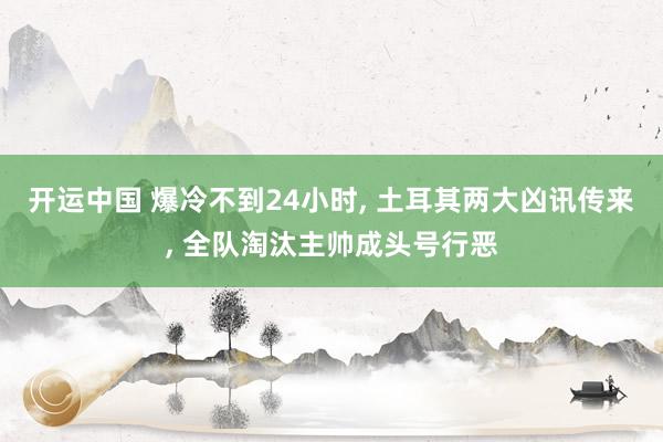 开运中国 爆冷不到24小时, 土耳其两大凶讯传来, 全队淘汰主帅成头号行恶