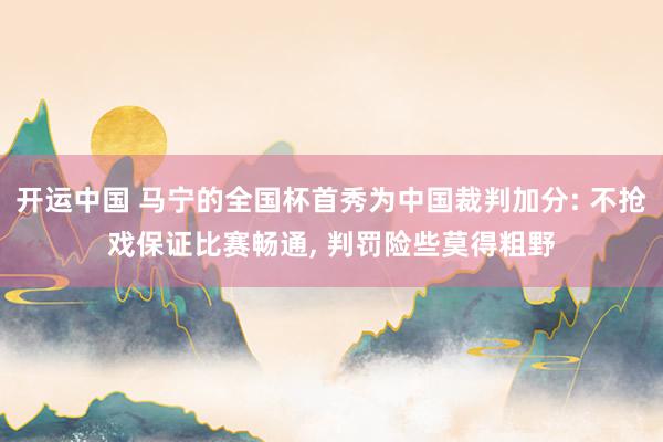 开运中国 马宁的全国杯首秀为中国裁判加分: 不抢戏保证比赛畅通, 判罚险些莫得粗野